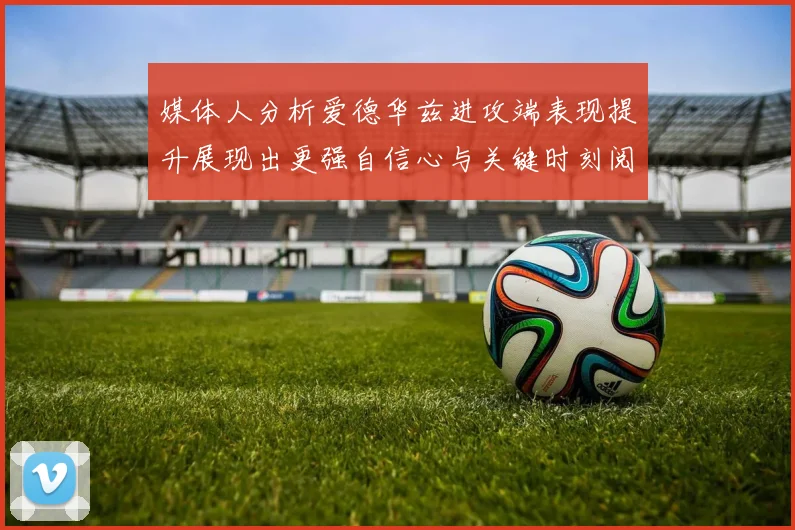 媒体人分析爱德华兹进攻端表现提升展现出更强自信心与关键时刻阅读能力