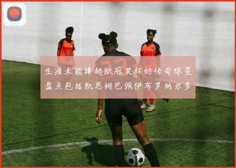 生涯未能捧起欧冠奖杯的传奇球星盘点包括凯恩姆巴佩伊布罗纳尔多等