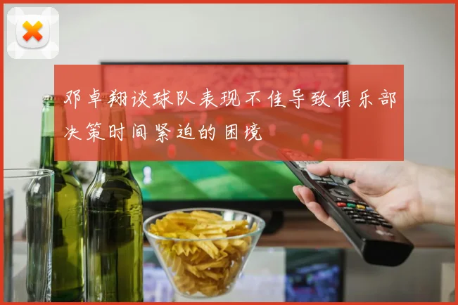 邓卓翔谈球队表现不佳导致俱乐部决策时间紧迫的困境