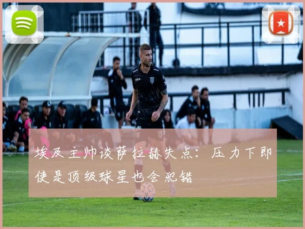埃及主帅谈萨拉赫失点：压力下即使是顶级球星也会犯错