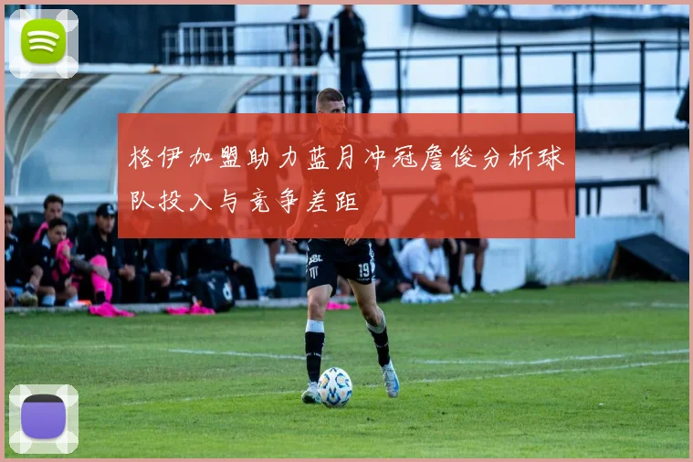 格伊加盟助力蓝月冲冠詹俊分析球队投入与竞争差距