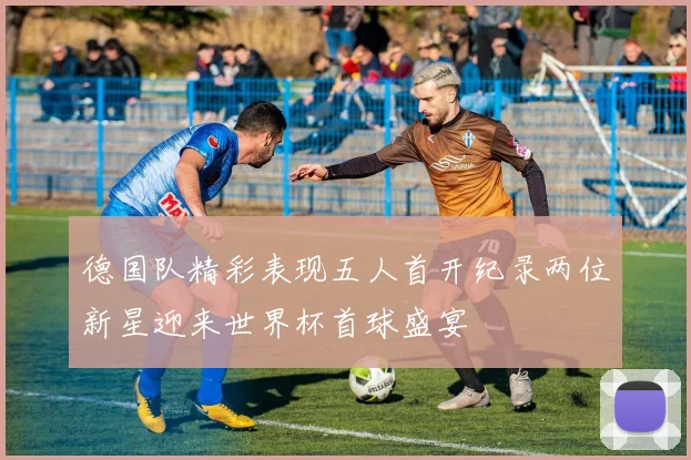 德国队精彩表现五人首开纪录两位新星迎来世界杯首球盛宴