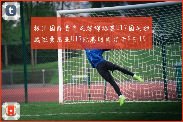 银川国际青年足球锦标赛U17国足迎战坦桑尼亚U17比赛时间定于8日19点35分