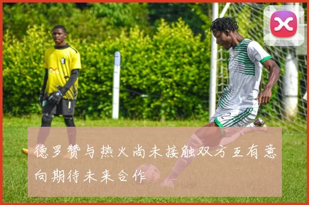 德罗赞与热火尚未接触双方互有意向期待未来合作