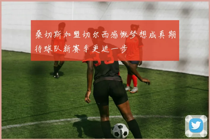 桑切斯加盟切尔西感慨梦想成真期待球队新赛季更进一步