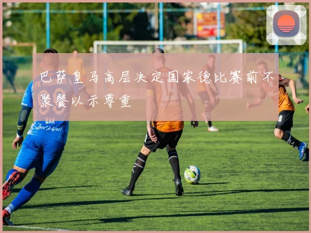 巴萨皇马高层决定国家德比赛前不聚餐以示尊重