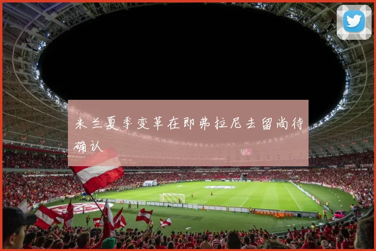 米兰夏季变革在即弗拉尼去留尚待确认