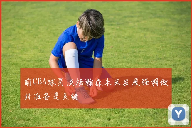 前CBA球员谈杨瀚森未来发展强调做好准备是关键