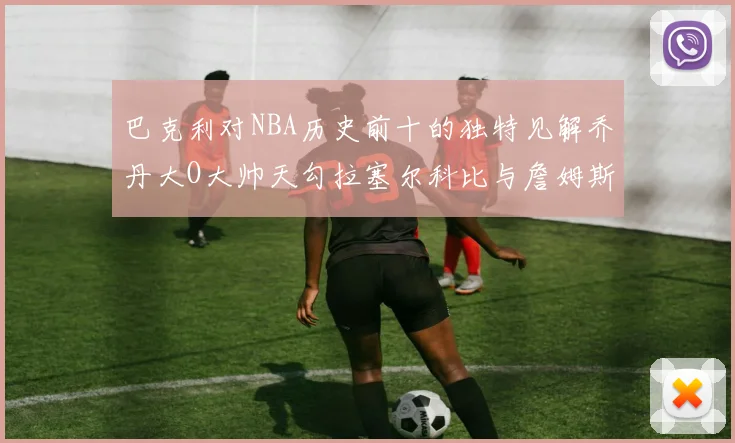 巴克利对NBA历史前十的独特见解乔丹大O大帅天勾拉塞尔科比与詹姆斯排名分析