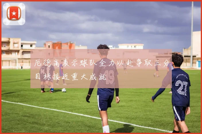 厄德高表示球队全力以赴争取三分目标接近重大成就