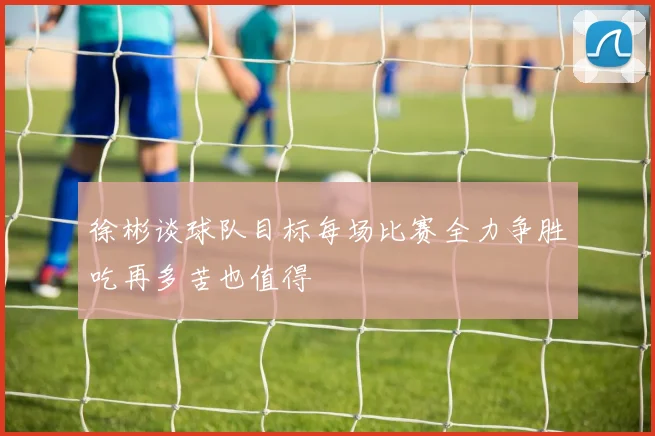 徐彬谈球队目标每场比赛全力争胜吃再多苦也值得