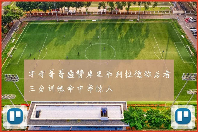 字母哥哥盛赞库里和利拉德称后者三分训练命中率惊人