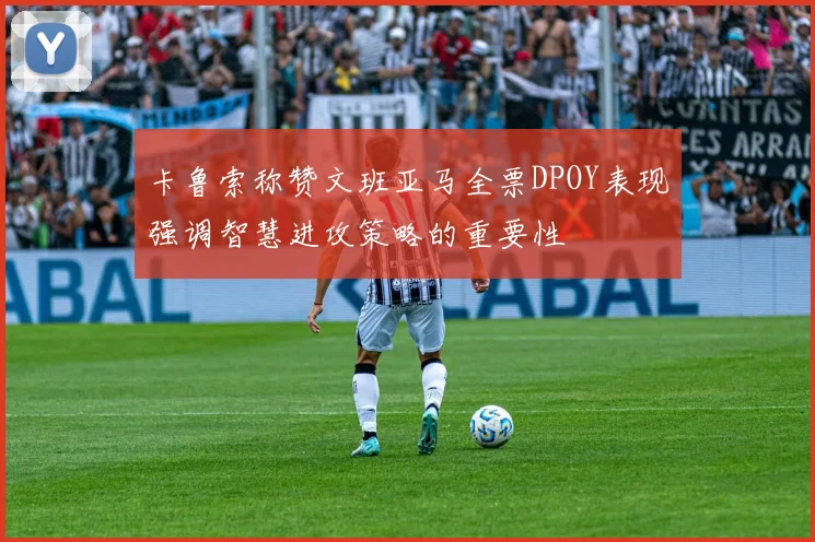 卡鲁索称赞文班亚马全票DPOY表现强调智慧进攻策略的重要性